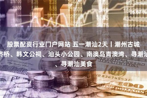 股票配资行业门户网站 五一潮汕2天丨潮州古城、广济桥、韩文公祠、汕头小公园、南澳岛青澳湾、寻潮汕美食