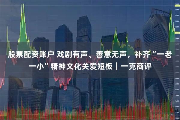 股票配资账户 戏剧有声、善意无声，补齐“一老一小”精神文化关爱短板｜一克商评