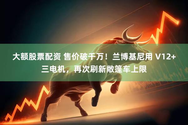 大额股票配资 售价破千万！兰博基尼用 V12+三电机，再次刷新敞篷车上限