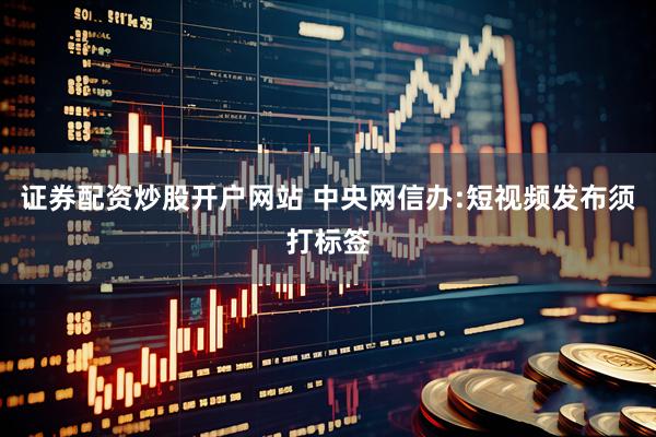 证券配资炒股开户网站 中央网信办:短视频发布须打标签