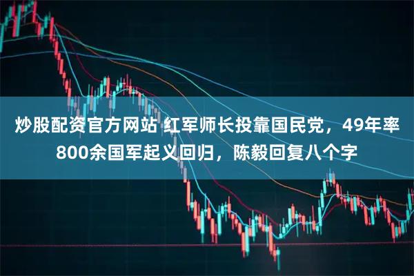 炒股配资官方网站 红军师长投靠国民党，49年率800余国军起义回归，陈毅回复八个字