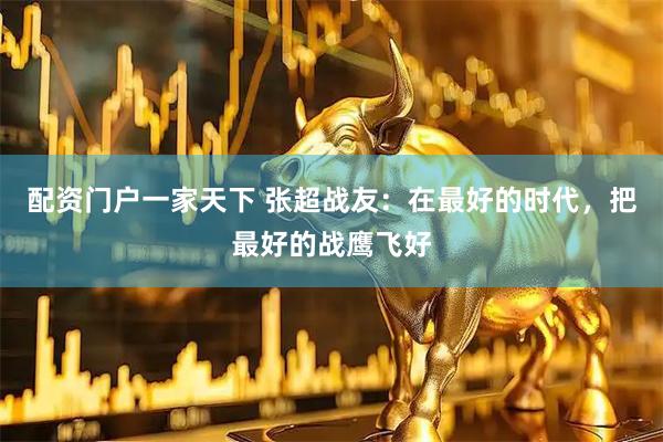 配资门户一家天下 张超战友：在最好的时代，把最好的战鹰飞好