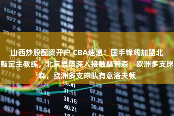 山西炒股配资开户 CBA速递！国手锋线加盟北控，广州男篮敲定主教练，北京男篮深入接触桑普森，欧洲多支球队有意洛夫顿