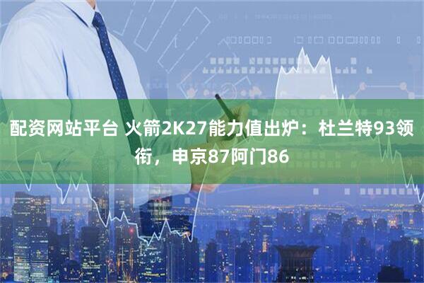 配资网站平台 火箭2K27能力值出炉：杜兰特93领衔，申京87阿门86