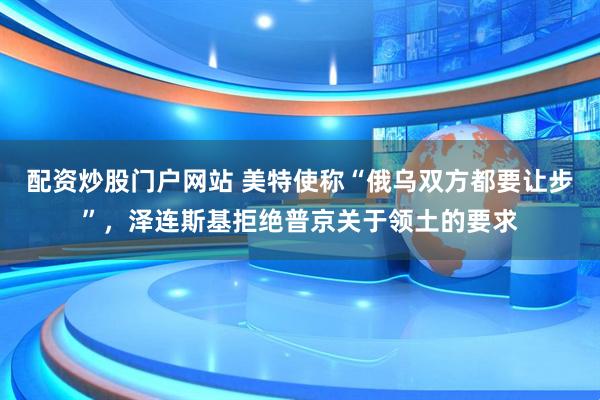 配资炒股门户网站 美特使称“俄乌双方都要让步”，泽连斯基拒绝普京关于领土的要求