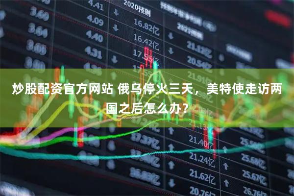 炒股配资官方网站 俄乌停火三天，美特使走访两国之后怎么办？